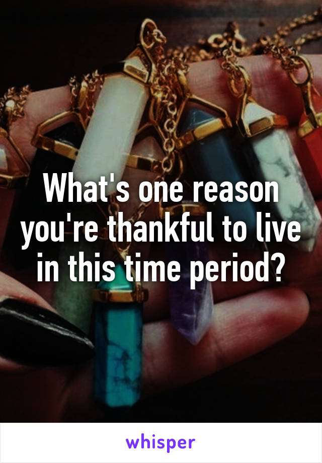 What's one reason you're thankful to live in this time period?