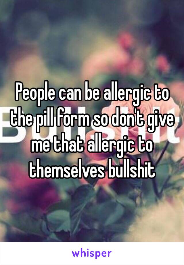 People can be allergic to the pill form so don't give me that allergic to themselves bullshit