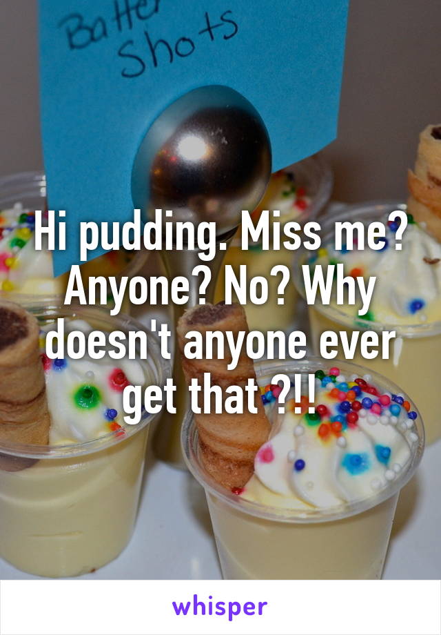 Hi pudding. Miss me? Anyone? No? Why doesn't anyone ever get that ?!!