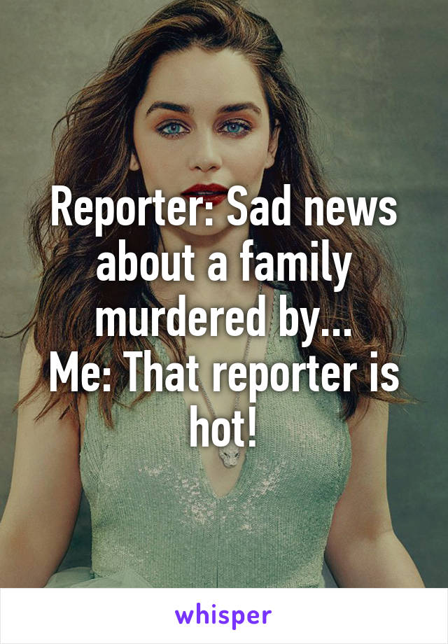 Reporter: Sad news about a family murdered by...
Me: That reporter is hot!