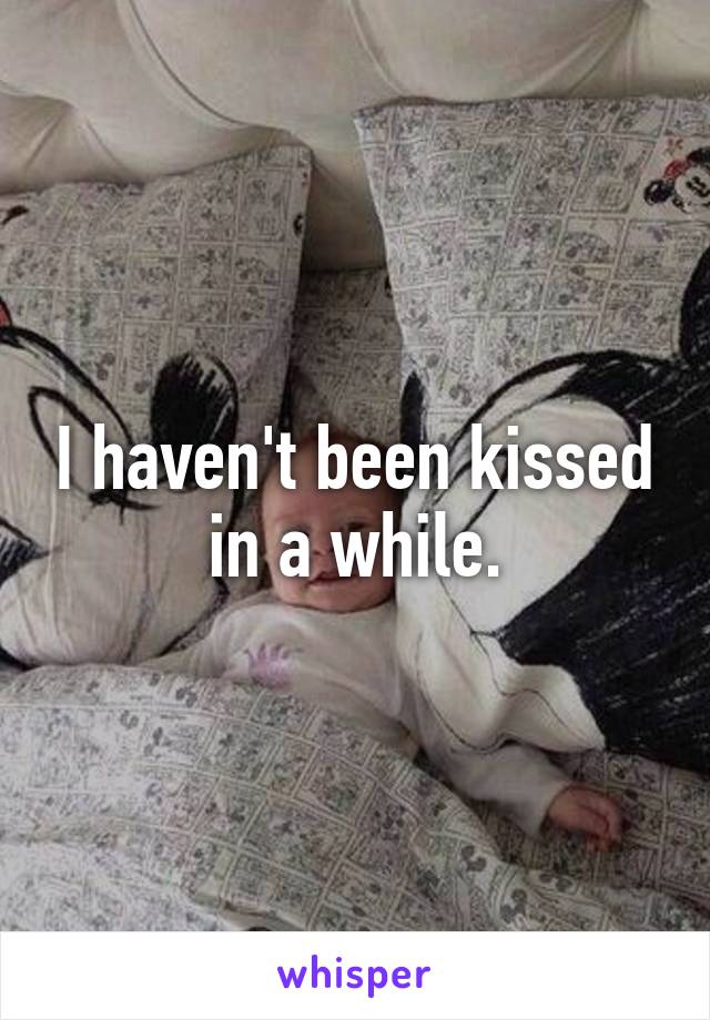 I haven't been kissed in a while.