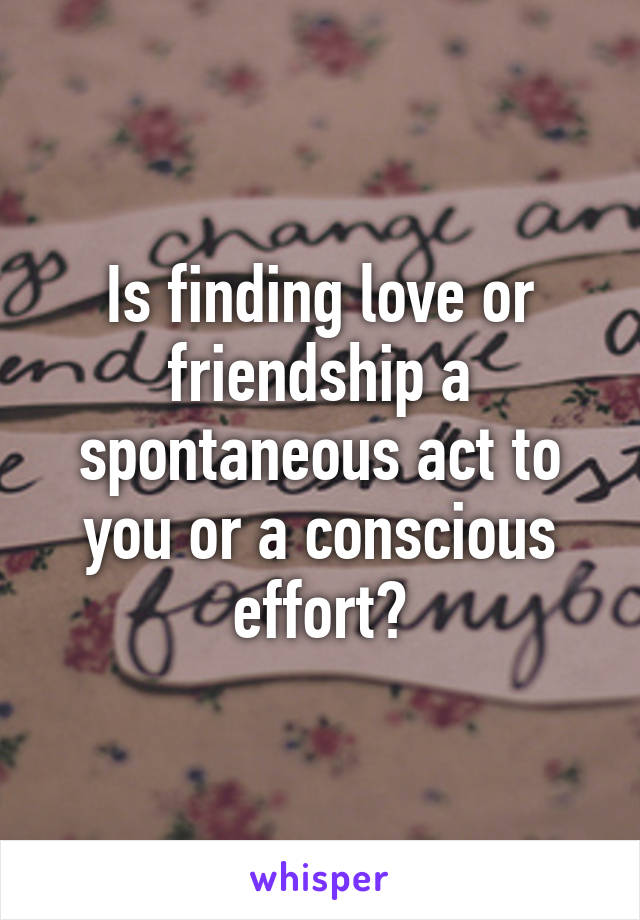 Is finding love or friendship a spontaneous act to you or a conscious effort?