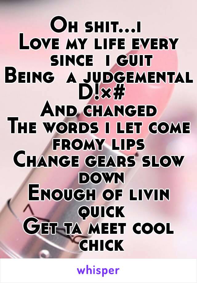 Oh shit...i 
Love my life every since  i guit
Being  a judgemental D!×#
And changed
The words i let come fromy lips 
Change gears slow down
Enough of livin quick
Get ta meet cool chick
