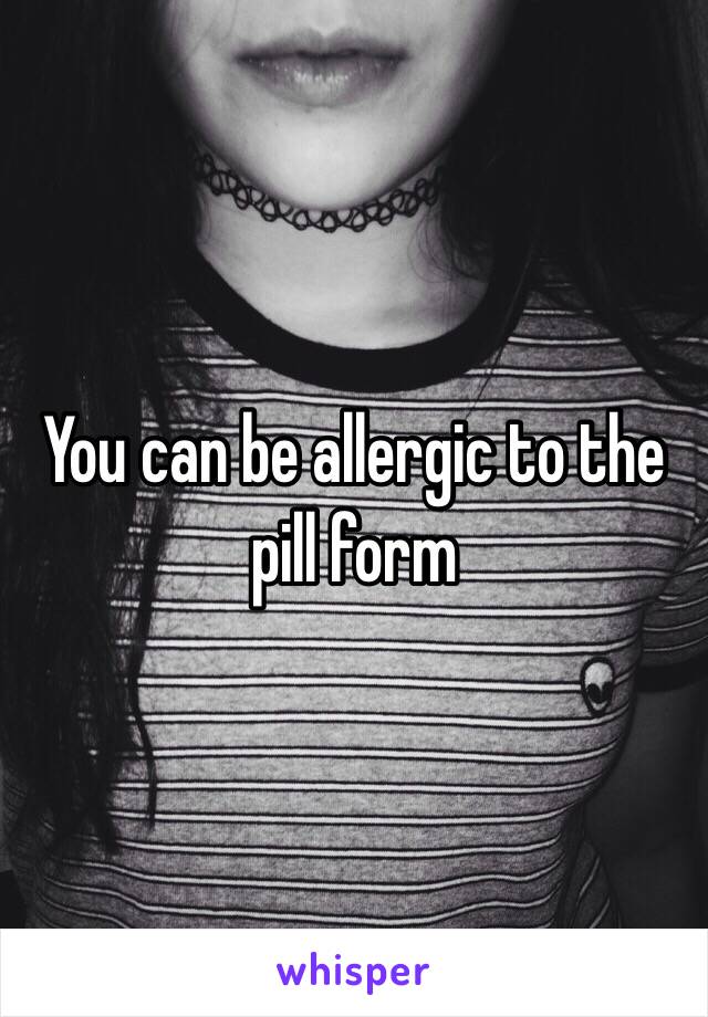 You can be allergic to the pill form