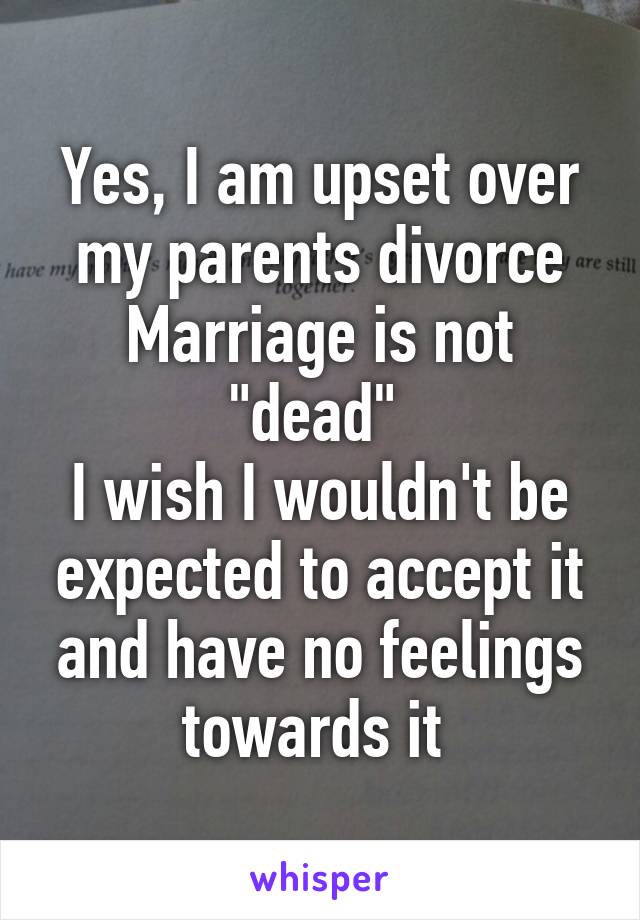 Yes, I am upset over my parents divorce
Marriage is not "dead" 
I wish I wouldn't be expected to accept it and have no feelings towards it 