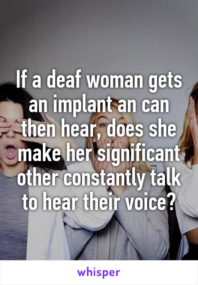 If a deaf woman gets an implant an can then hear, does she make her significant other constantly talk to hear their voice?