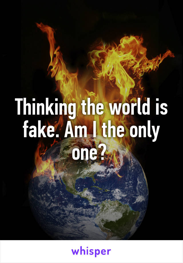 Thinking the world is fake. Am I the only one? 