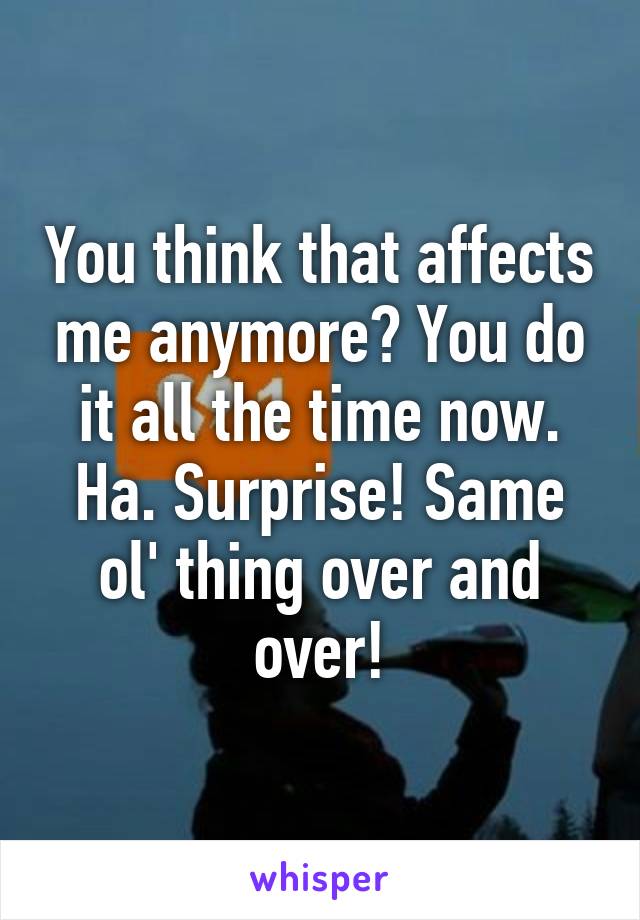 You think that affects me anymore? You do it all the time now. Ha. Surprise! Same ol' thing over and over!