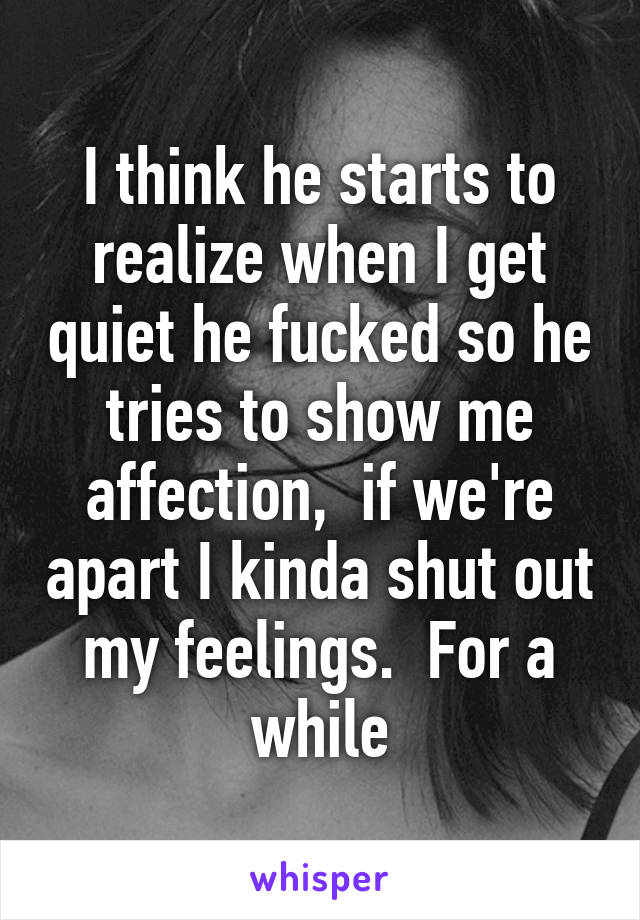 I think he starts to realize when I get quiet he fucked so he tries to show me affection,  if we're apart I kinda shut out my feelings.  For a while