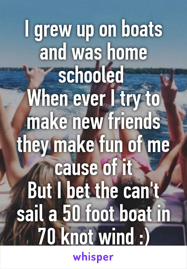 I grew up on boats and was home schooled 
When ever I try to make new friends they make fun of me cause of it
But I bet the can't sail a 50 foot boat in 70 knot wind :)