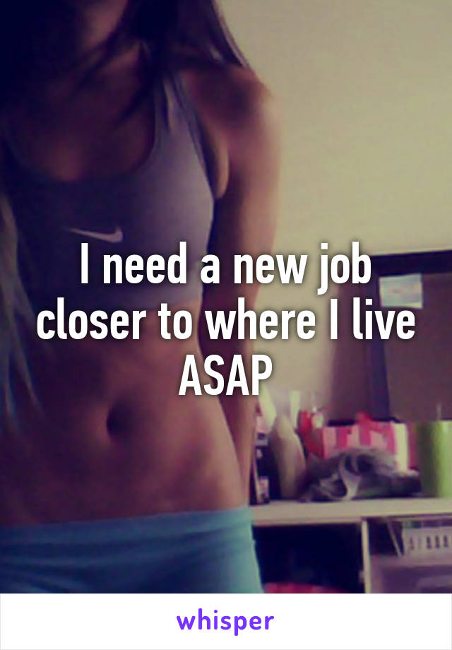 I need a new job closer to where I live ASAP