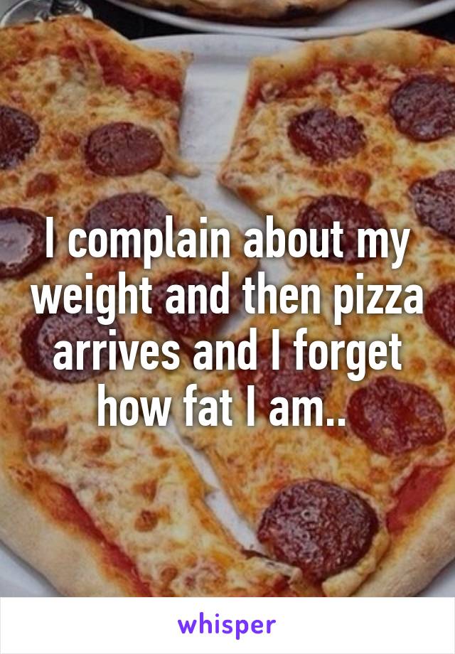 I complain about my weight and then pizza arrives and I forget how fat I am.. 