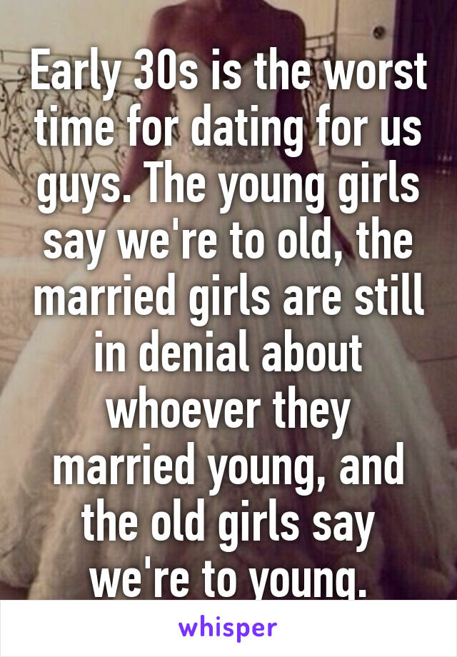 Early 30s is the worst time for dating for us guys. The young girls say we're to old, the married girls are still in denial about whoever they married young, and the old girls say we're to young.