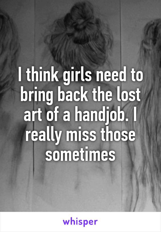 I think girls need to bring back the lost art of a handjob. I really miss those sometimes