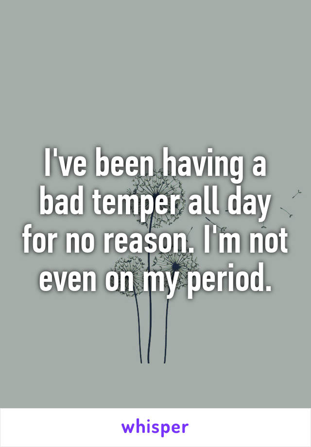 I've been having a bad temper all day for no reason. I'm not even on my period.