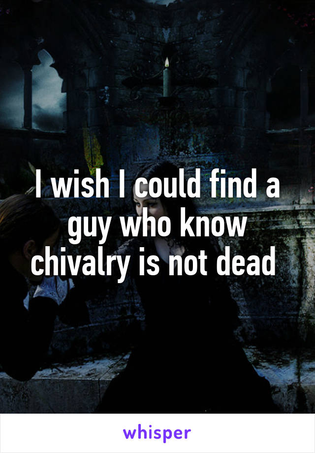 I wish I could find a guy who know chivalry is not dead 