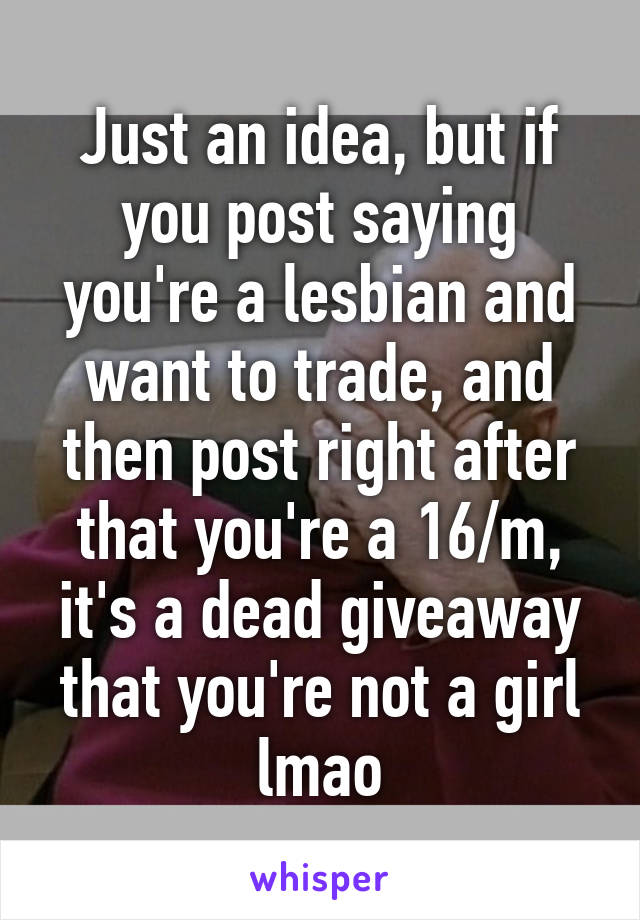 Just an idea, but if you post saying you're a lesbian and want to trade, and then post right after that you're a 16/m, it's a dead giveaway that you're not a girl lmao