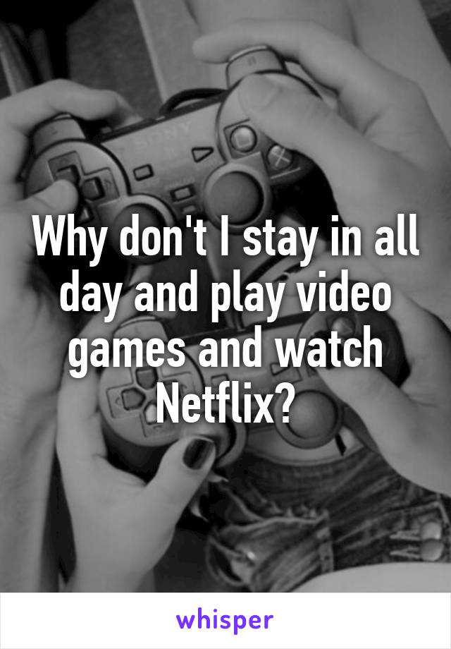 Why don't I stay in all day and play video games and watch Netflix?