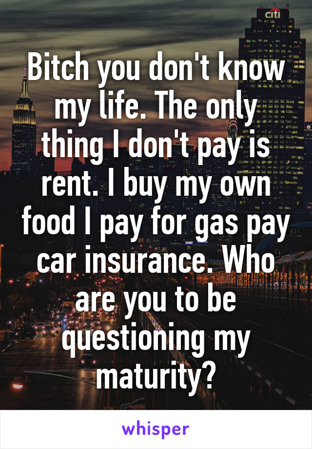 Bitch you don't know my life. The only thing I don't pay is rent. I buy my own food I pay for gas pay car insurance. Who are you to be questioning my maturity?