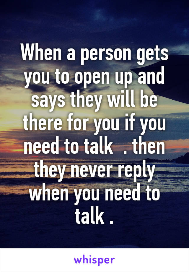 When a person gets you to open up and says they will be there for you if you need to talk  . then they never reply when you need to talk .