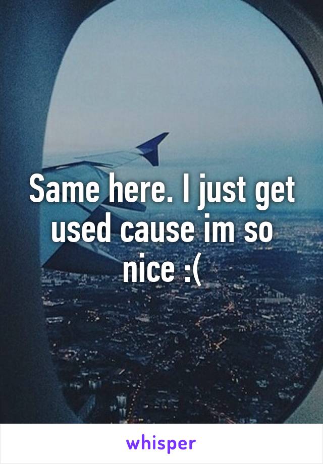 Same here. I just get used cause im so nice :(