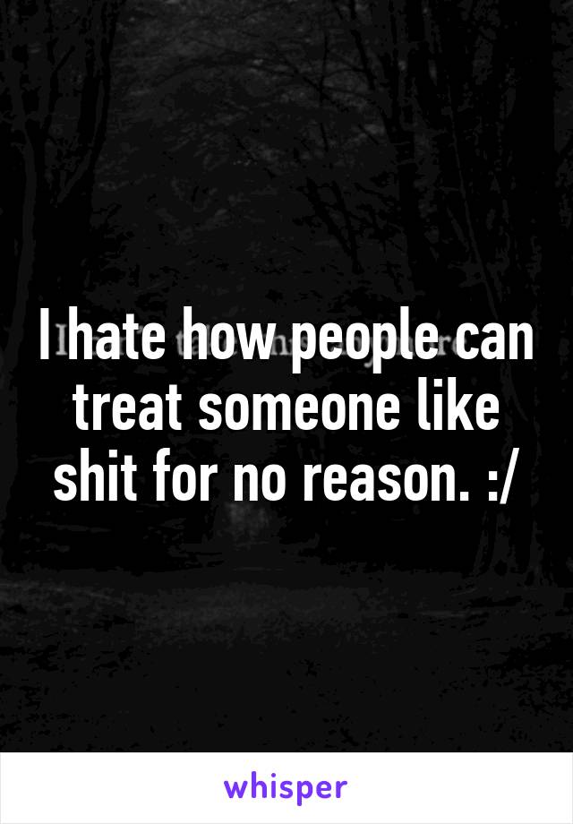 I hate how people can treat someone like shit for no reason. :/