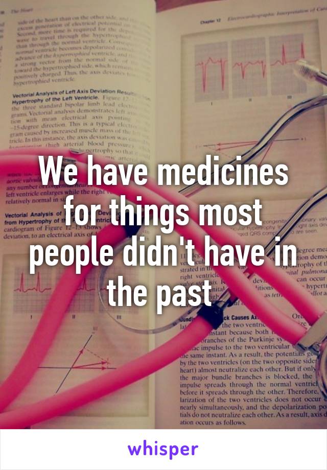 We have medicines for things most people didn't have in the past 