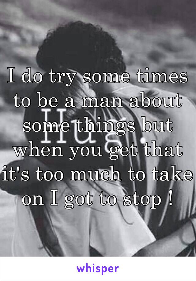 I do try some times to be a man about some things but when you get that it's too much to take on I got to stop ! 