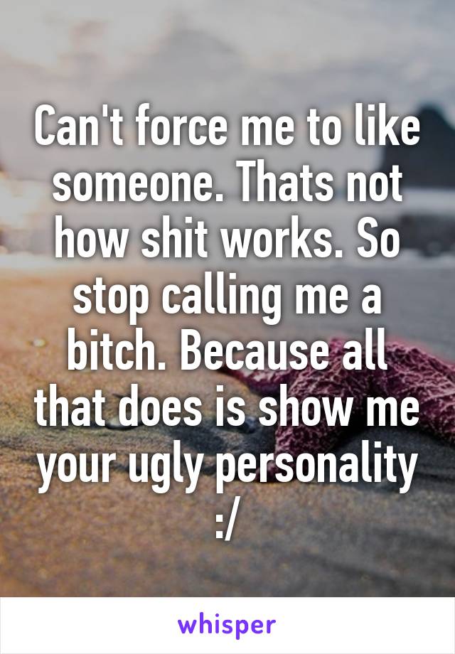 Can't force me to like someone. Thats not how shit works. So stop calling me a bitch. Because all that does is show me your ugly personality :/