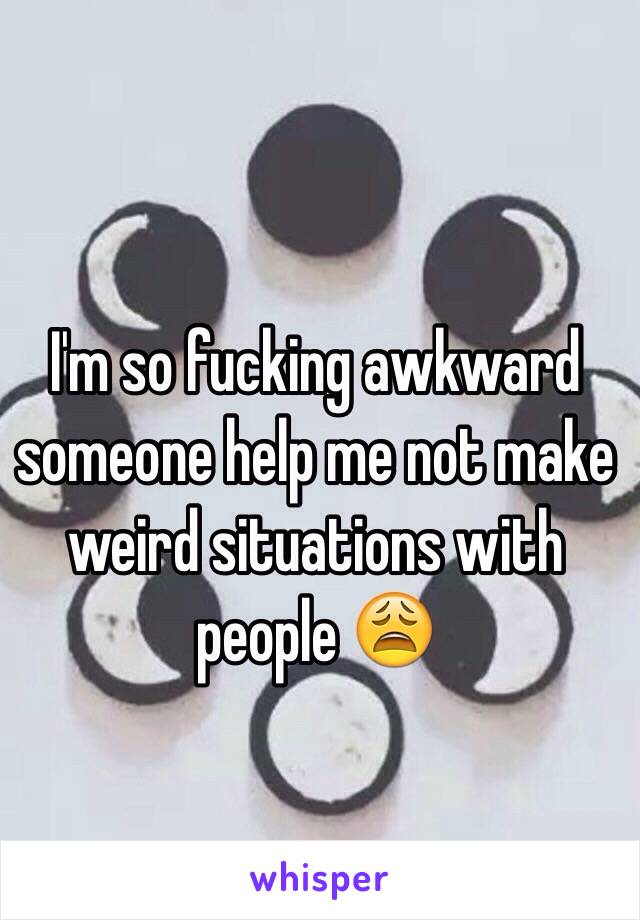 I'm so fucking awkward someone help me not make weird situations with people 😩