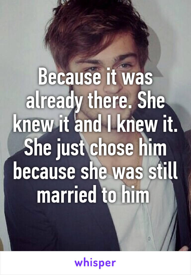 Because it was already there. She knew it and I knew it. She just chose him because she was still married to him 