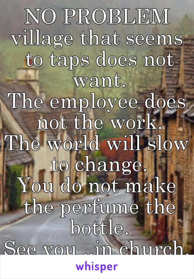 NO PROBLEM
village that seems to taps does not want.
The employee does not the work.
The world will slow to change.
You do not make the perfume the bottle.
See you ..in church.