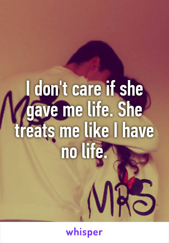 I don't care if she gave me life. She treats me like I have no life.