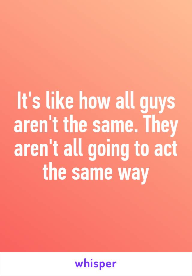 It's like how all guys aren't the same. They aren't all going to act the same way