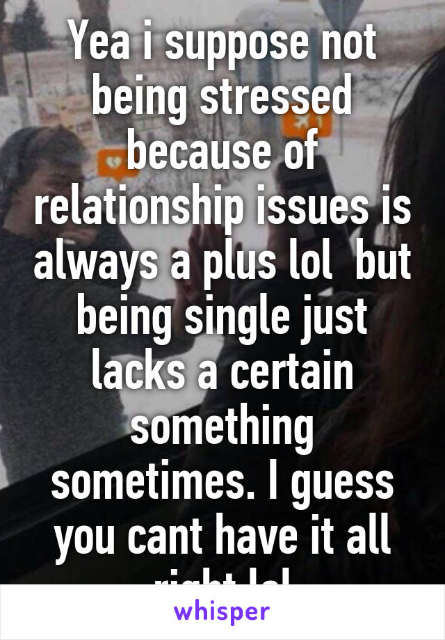 Yea i suppose not being stressed because of relationship issues is always a plus lol  but being single just lacks a certain something sometimes. I guess you cant have it all right lol