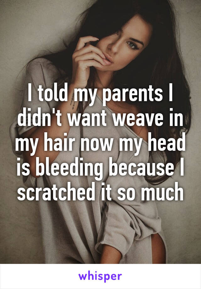 I told my parents I didn't want weave in my hair now my head is bleeding because I scratched it so much