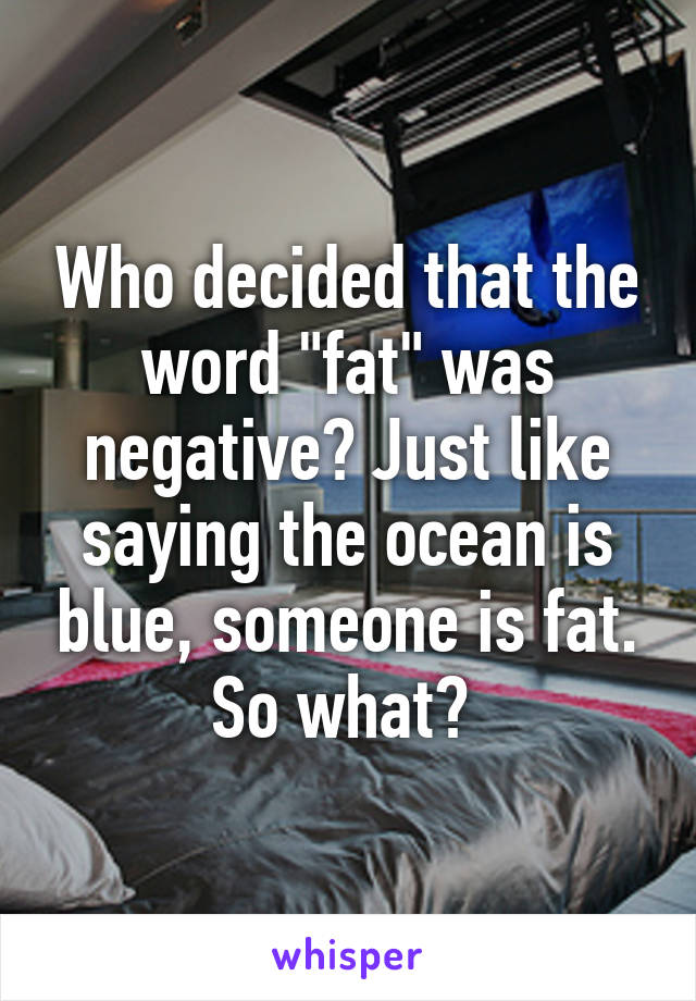 Who decided that the word "fat" was negative? Just like saying the ocean is blue, someone is fat. So what? 