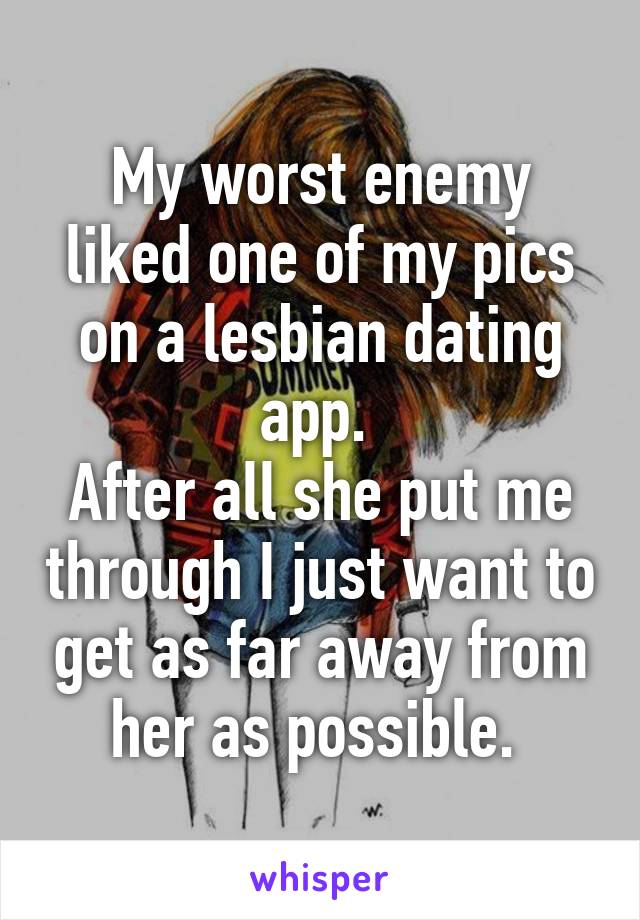 My worst enemy liked one of my pics on a lesbian dating app. 
After all she put me through I just want to get as far away from her as possible. 