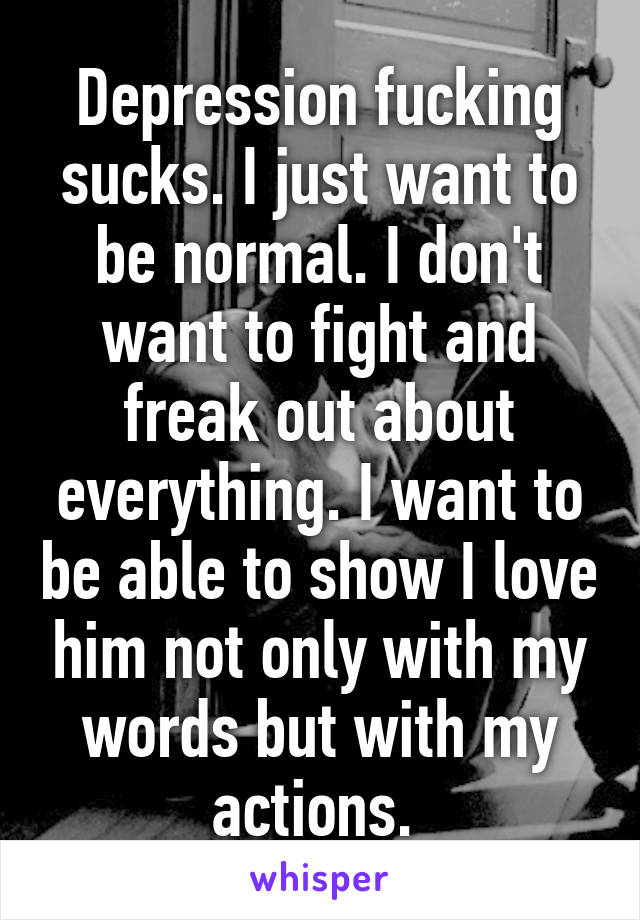 Depression fucking sucks. I just want to be normal. I don't want to fight and freak out about everything. I want to be able to show I love him not only with my words but with my actions. 