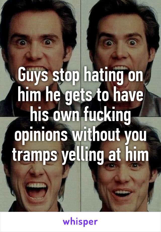 Guys stop hating on him he gets to have his own fucking opinions without you tramps yelling at him