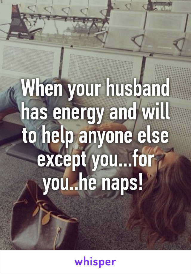 When your husband has energy and will to help anyone else except you...for you..he naps! 