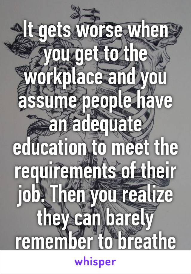 It gets worse when you get to the workplace and you assume people have an adequate education to meet the requirements of their job. Then you realize they can barely remember to breathe