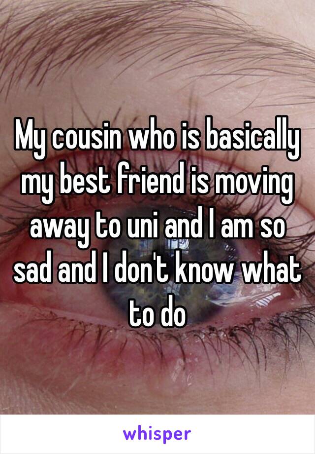 My cousin who is basically my best friend is moving away to uni and I am so sad and I don't know what to do 