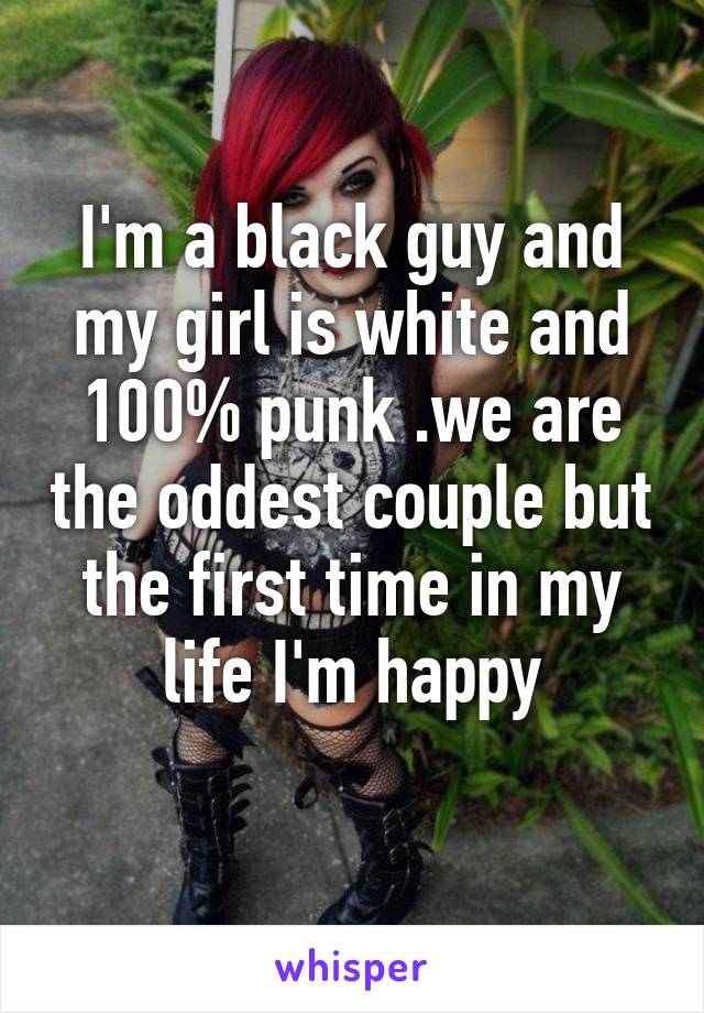 I'm a black guy and my girl is white and 100% punk .we are the oddest couple but the first time in my life I'm happy
