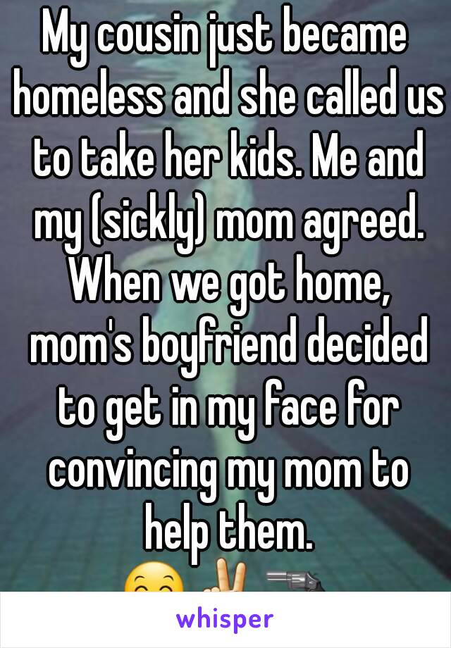 My cousin just became homeless and she called us to take her kids. Me and my (sickly) mom agreed. When we got home, mom's boyfriend decided to get in my face for convincing my mom to help them.
😊✌🔫