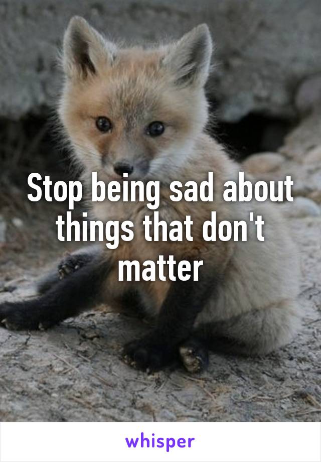 Stop being sad about things that don't matter