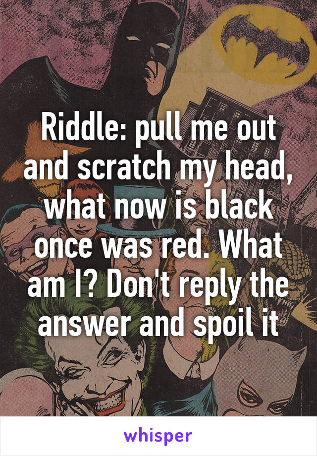 Riddle: pull me out and scratch my head, what now is black once was red. What am I? Don't reply the answer and spoil it