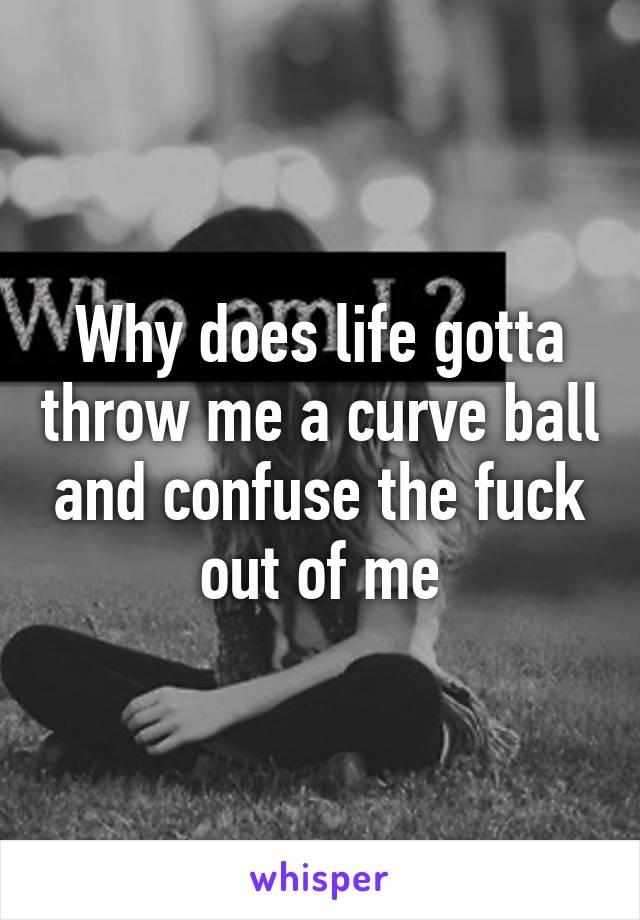 Why does life gotta throw me a curve ball and confuse the fuck out of me