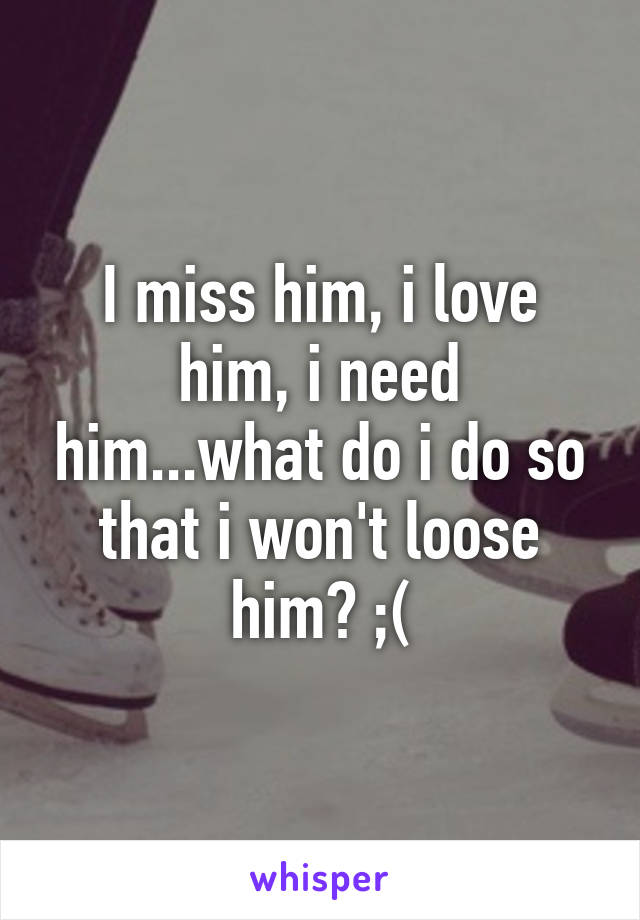 I miss him, i love him, i need him...what do i do so that i won't loose him? ;(