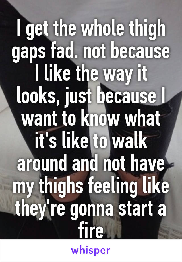 I get the whole thigh gaps fad. not because I like the way it looks, just because I want to know what it's like to walk around and not have my thighs feeling like they're gonna start a fire